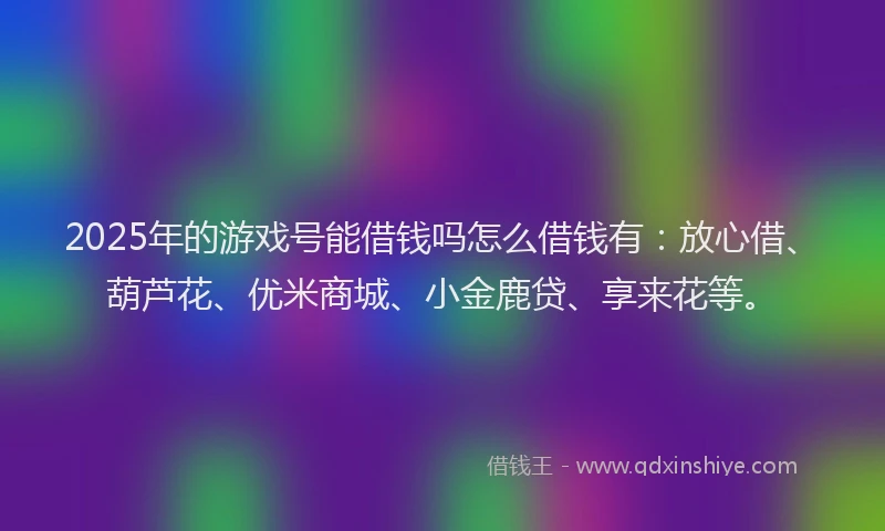 2025年的游戏号能借钱吗怎么借钱有：放心借、葫芦花、优米商城、小金鹿贷、享来花等。