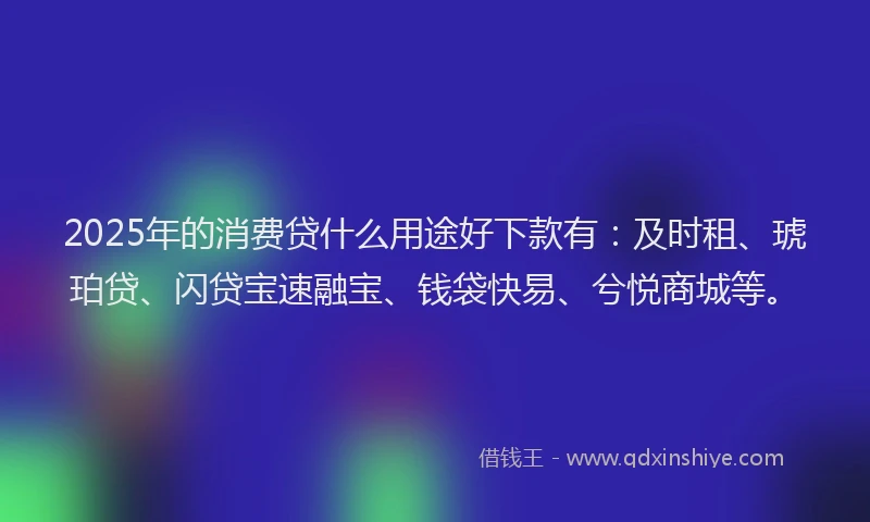 2025年的消费贷什么用途好下款有：及时租、琥珀贷、闪贷宝速融宝、钱袋快易、兮悦商城等。