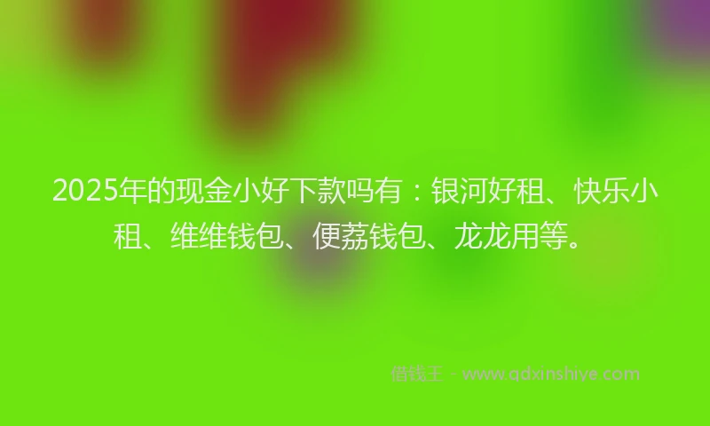 2025年的现金小好下款吗有：银河好租、快乐小租、维维钱包、便荔钱包、龙龙用等。