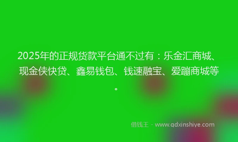 2025年的正规货款平台通不过有：乐金汇商城、现金侠快贷、鑫易钱包、钱速融宝、爱蹦商城等。