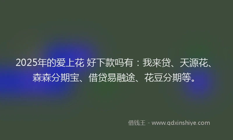 2025年的爱上花 好下款吗有：我来贷、天源花、森森分期宝、借贷易融途、花豆分期等。