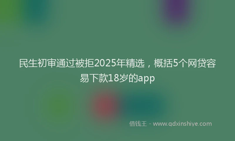 民生初审通过被拒2025年精选，概括5个网贷容易下款18岁的app