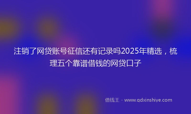 注销了网贷账号征信还有记录吗2025年精选，梳理五个靠谱借钱的网贷口子