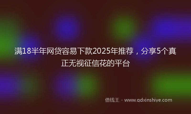 满18半年网贷容易下款2025年推荐，分享5个真正无视征信花的平台