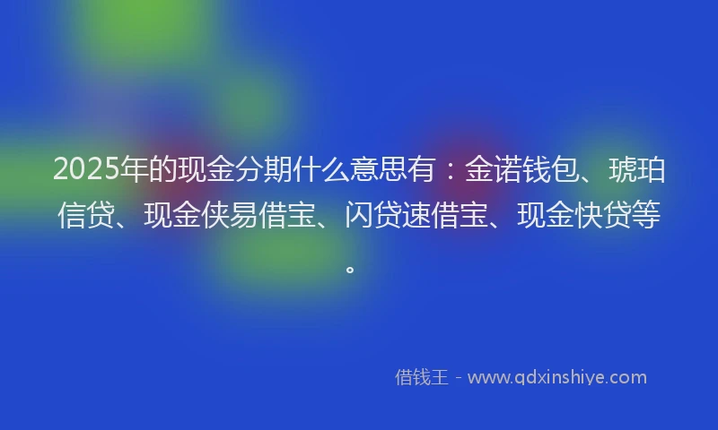 2025年的现金分期什么意思有：金诺钱包、琥珀信贷、现金侠易借宝、闪贷速借宝、现金快贷等。