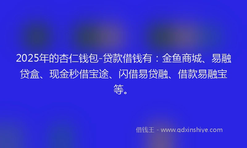 2025年的杏仁钱包-贷款借钱有：金鱼商城、易融贷盒、现金秒借宝途、闪借易贷融、借款易融宝等。