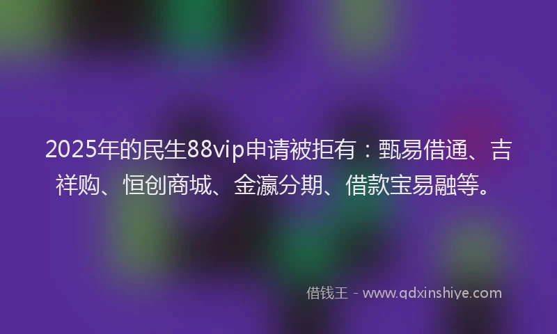 2025年的民生88vip申请被拒有：甄易借通、吉祥购、恒创商城、金瀛分期、借款宝易融等。