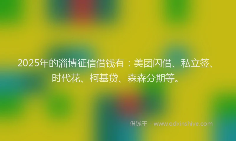 2025年的淄博征信借钱有：美团闪借、私立签、时代花、柯基贷、森森分期等。