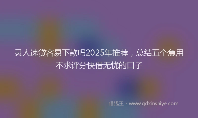 灵人速贷容易下款吗2025年推荐，总结五个急用不求评分快借无忧的口子