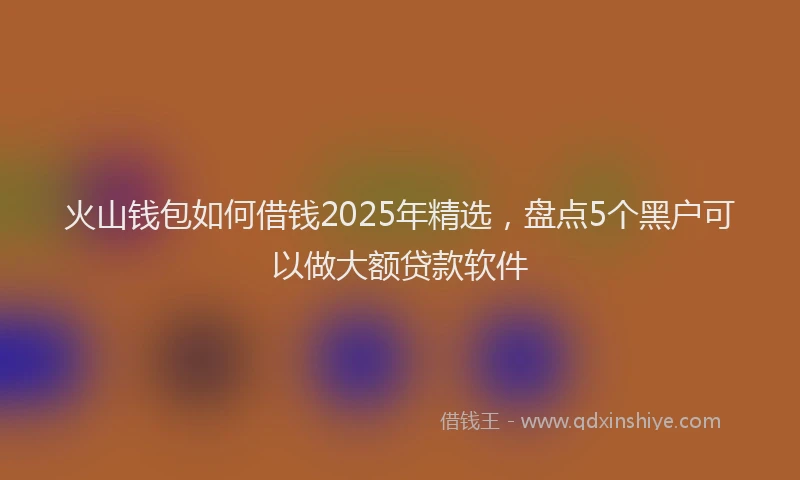 火山钱包如何借钱2025年精选，盘点5个黑户可以做大额贷款软件