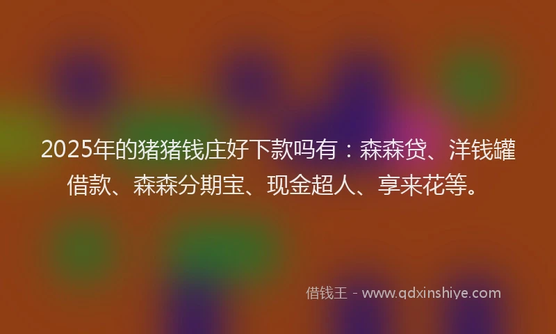 2025年的猪猪钱庄好下款吗有：森森贷、洋钱罐借款、森森分期宝、现金超人、享来花等。