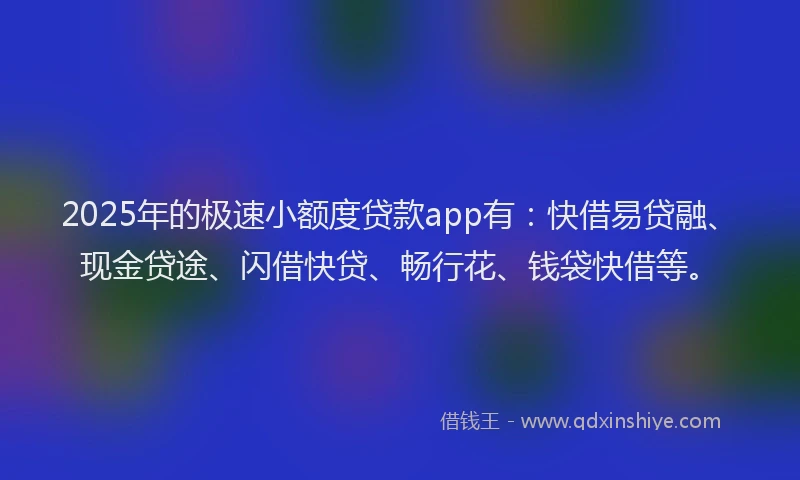 2025年的极速小额度贷款app有：快借易贷融、现金贷途、闪借快贷、畅行花、钱袋快借等。