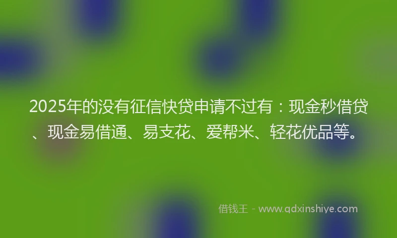 2025年的没有征信快贷申请不过有：现金秒借贷、现金易借通、易支花、爱帮米、轻花优品等。