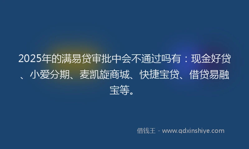 2025年的满易贷审批中会不通过吗有：现金好贷、小爱分期、麦凯旋商城、快捷宝贷、借贷易融宝等。