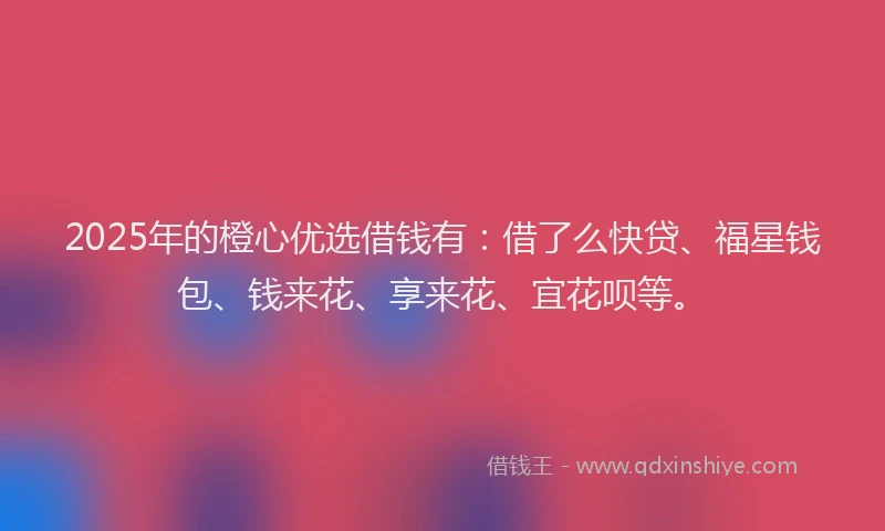 2025年的橙心优选借钱有：借了么快贷、福星钱包、钱来花、享来花、宜花呗等。