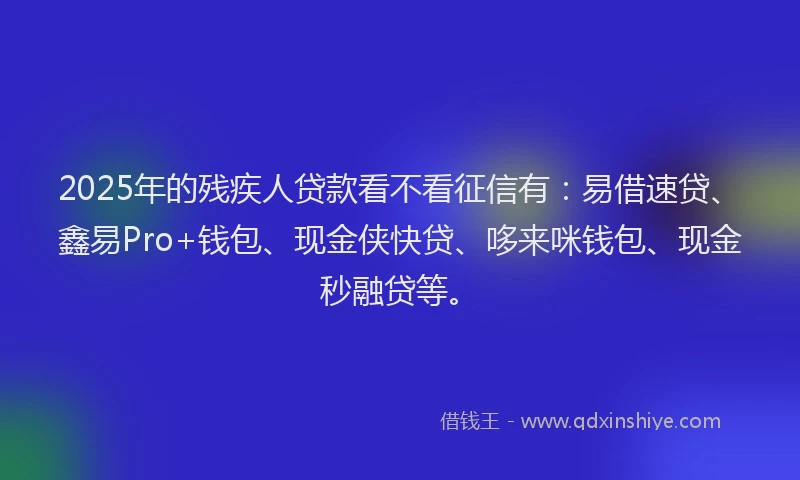 2025年的残疾人贷款看不看征信有：易借速贷、鑫易Pro+钱包、现金侠快贷、哆来咪钱包、现金秒融贷等。