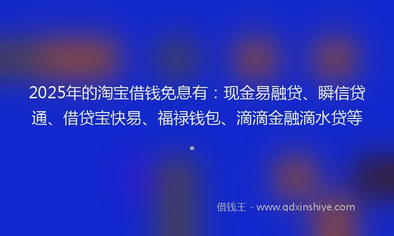 2025年的淘宝借钱免息有：现金易融贷、瞬信贷通、借贷宝快易、福禄钱包、滴滴金融滴水贷等。