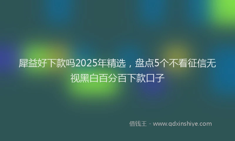 犀益好下款吗2025年精选，盘点5个不看征信无视黑白百分百下款口子