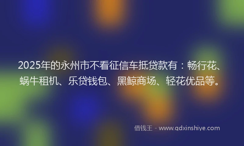 2025年的永州市不看征信车抵贷款有：畅行花、蜗牛租机、乐贷钱包、黑鲸商场、轻花优品等。