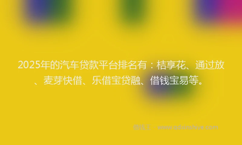 2025年的汽车贷款平台排名有：桔享花、通过放、麦芽快借、乐借宝贷融、借钱宝易等。