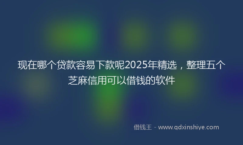 现在哪个贷款容易下款呢2025年精选，整理五个芝麻信用可以借钱的软件