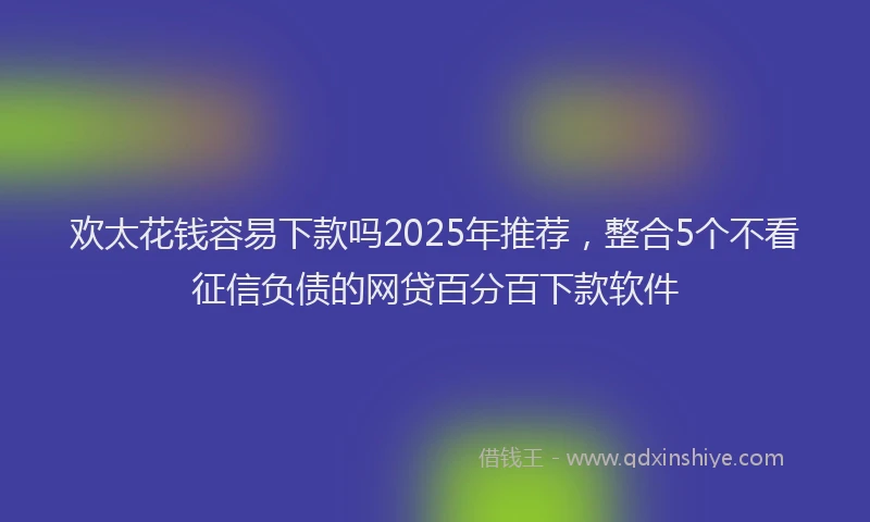 欢太花钱容易下款吗2025年推荐，整合5个不看征信负债的网贷百分百下款软件