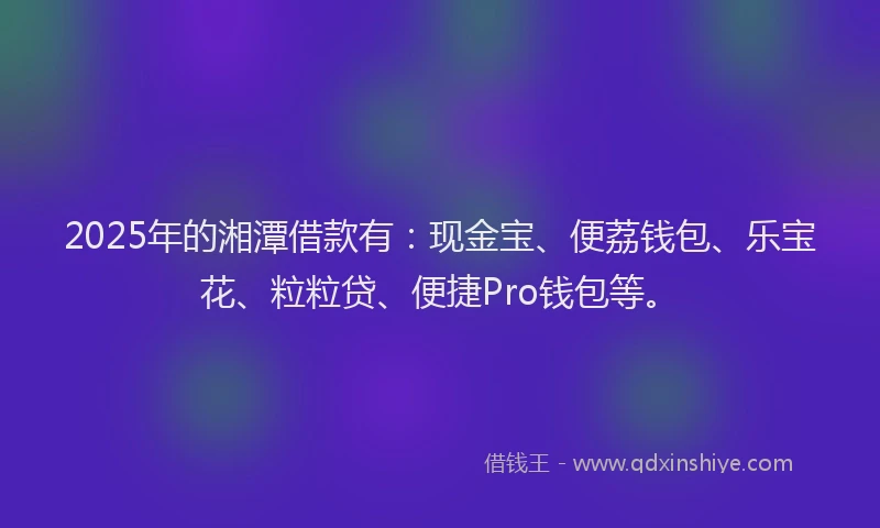 2025年的湘潭借款有：现金宝、便荔钱包、乐宝花、粒粒贷、便捷Pro钱包等。