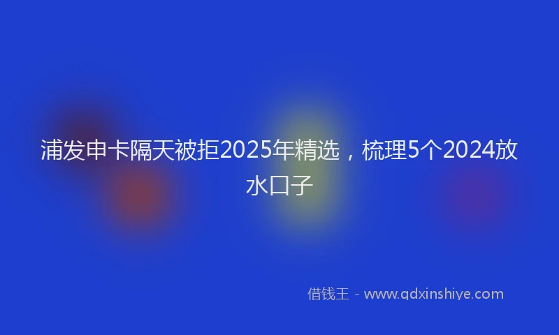浦发申卡隔天被拒2025年精选，梳理5个2024放水口子
