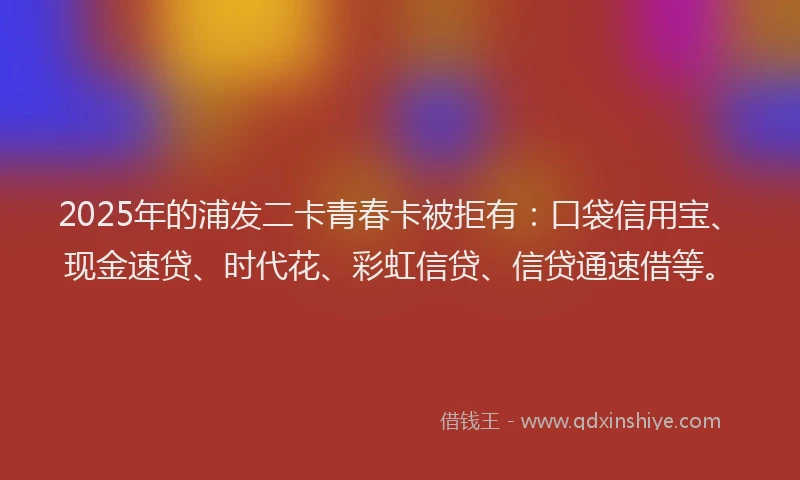 2025年的浦发二卡青春卡被拒有：口袋信用宝、现金速贷、时代花、彩虹信贷、信贷通速借等。