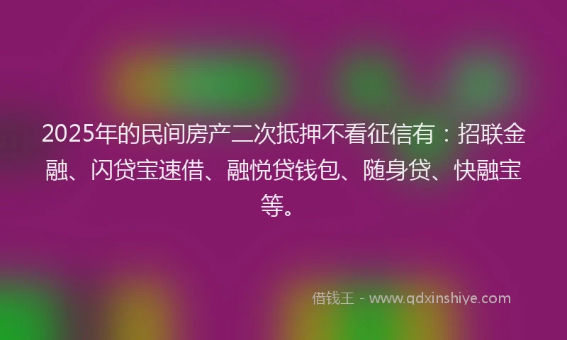 2025年的民间房产二次抵押不看征信有：招联金融、闪贷宝速借、融悦贷钱包、随身贷、快融宝等。