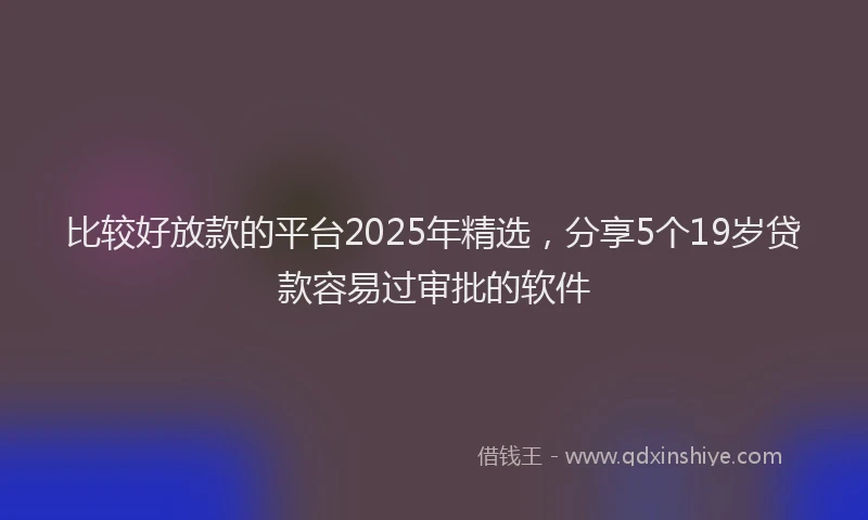 比较好放款的平台2025年精选，分享5个19岁贷款容易过审批的软件