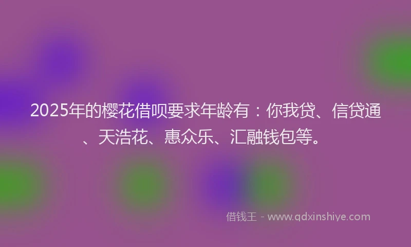 2025年的樱花借呗要求年龄有：你我贷、信贷通、天浩花、惠众乐、汇融钱包等。