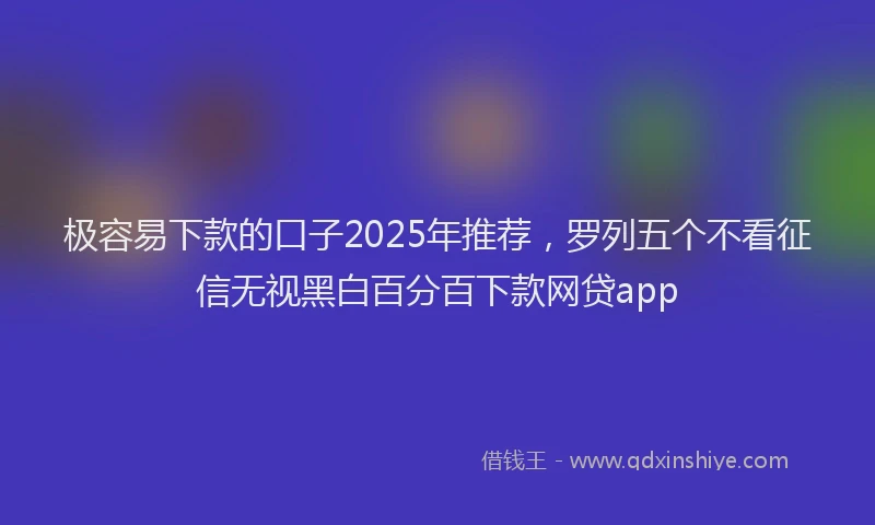 极容易下款的口子2025年推荐，罗列五个不看征信无视黑白百分百下款网贷app