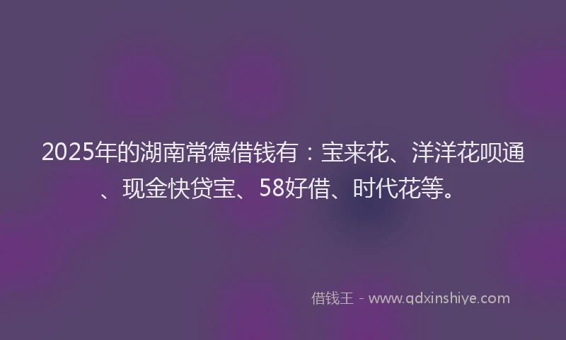 2025年的湖南常德借钱有：宝来花、洋洋花呗通、现金快贷宝、58好借、时代花等。