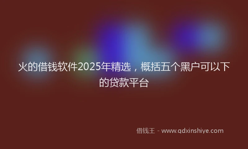 火的借钱软件2025年精选，概括五个黑户可以下的贷款平台