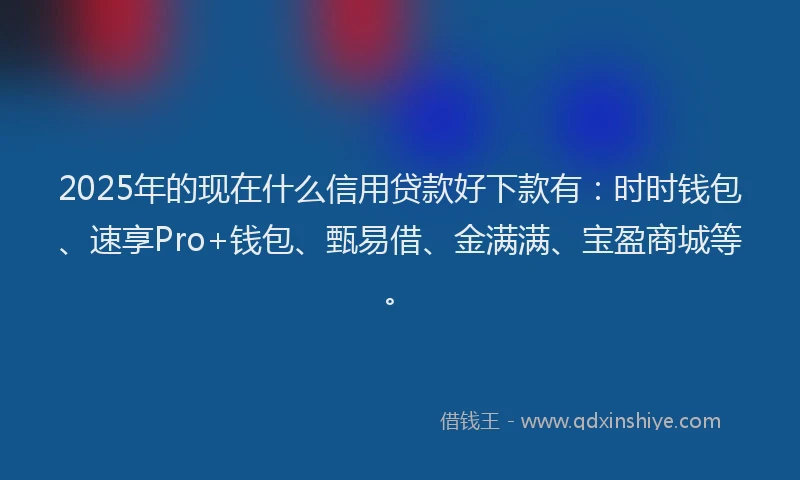 2025年的现在什么信用贷款好下款有：时时钱包、速享Pro+钱包、甄易借、金满满、宝盈商城等。