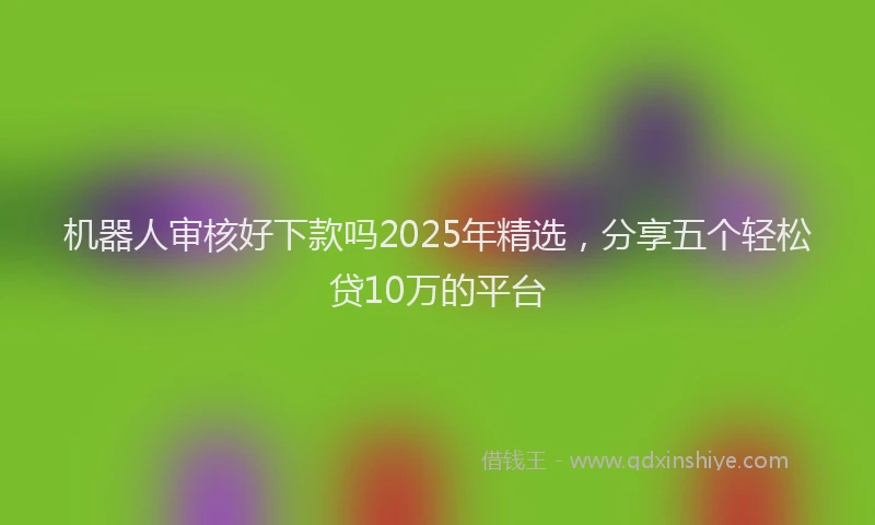 机器人审核好下款吗2025年精选，分享五个轻松贷10万的平台