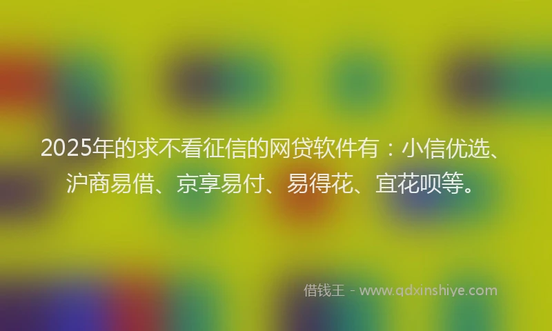 2025年的求不看征信的网贷软件有：小信优选、沪商易借、京享易付、易得花、宜花呗等。