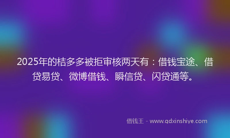 2025年的桔多多被拒审核两天有：借钱宝途、借贷易贷、微博借钱、瞬信贷、闪贷通等。
