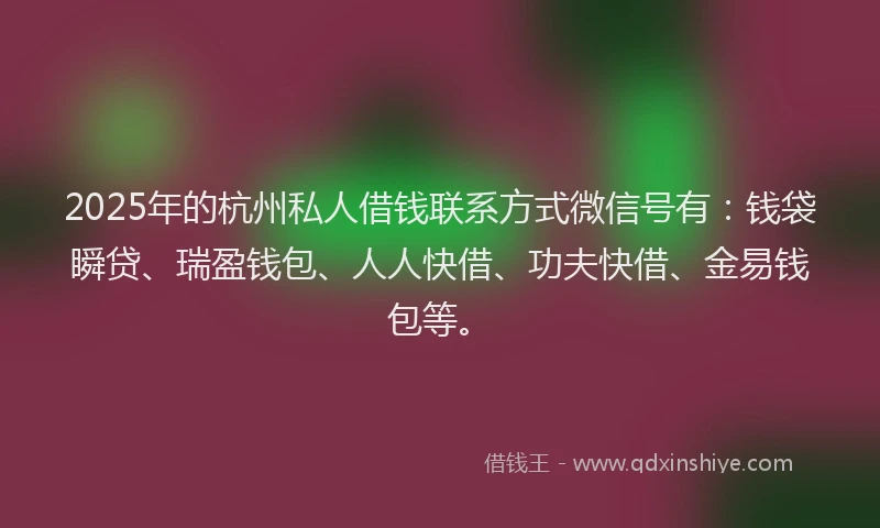 2025年的杭州私人借钱联系方式微信号有：钱袋瞬贷、瑞盈钱包、人人快借、功夫快借、金易钱包等。
