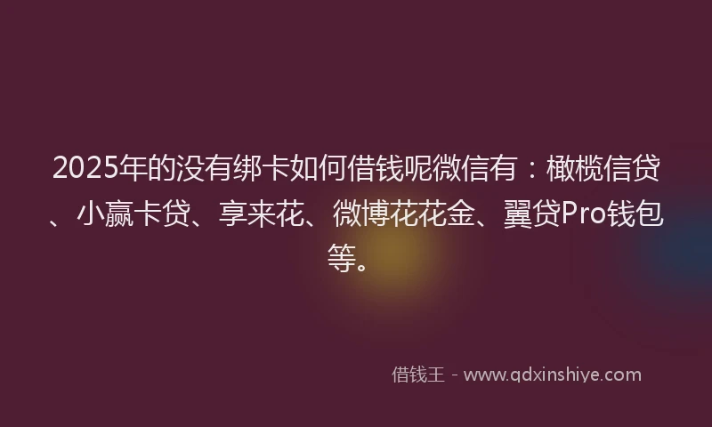 2025年的没有绑卡如何借钱呢微信有：橄榄信贷、小赢卡贷、享来花、微博花花金、翼贷Pro钱包等。