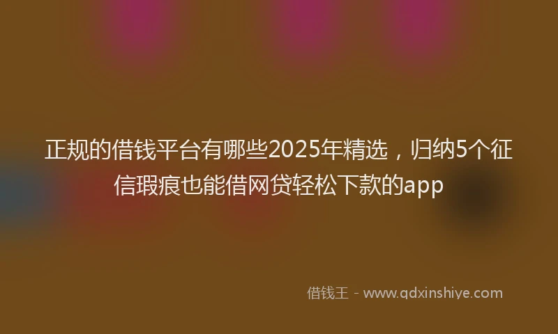 正规的借钱平台有哪些2025年精选，归纳5个征信瑕疵也能借网贷轻松下款的app