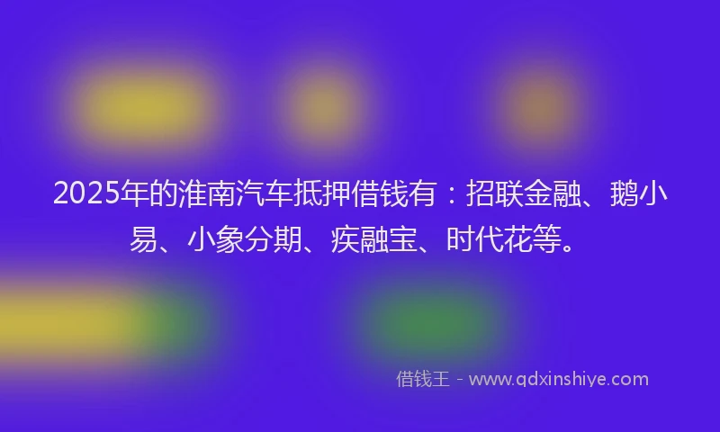 2025年的淮南汽车抵押借钱有：招联金融、鹅小易、小象分期、疾融宝、时代花等。