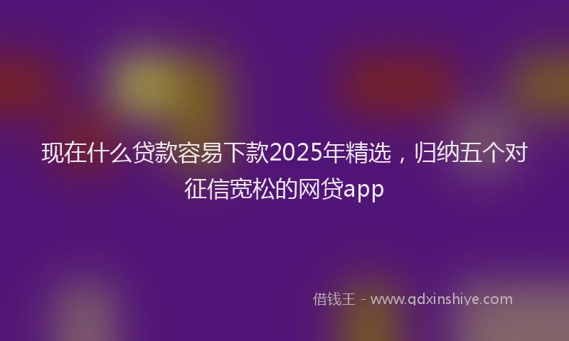 现在什么贷款容易下款2025年精选，归纳五个对征信宽松的网贷app