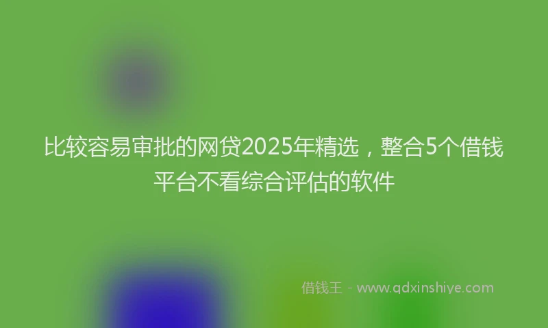 比较容易审批的网贷2025年精选，整合5个借钱平台不看综合评估的软件