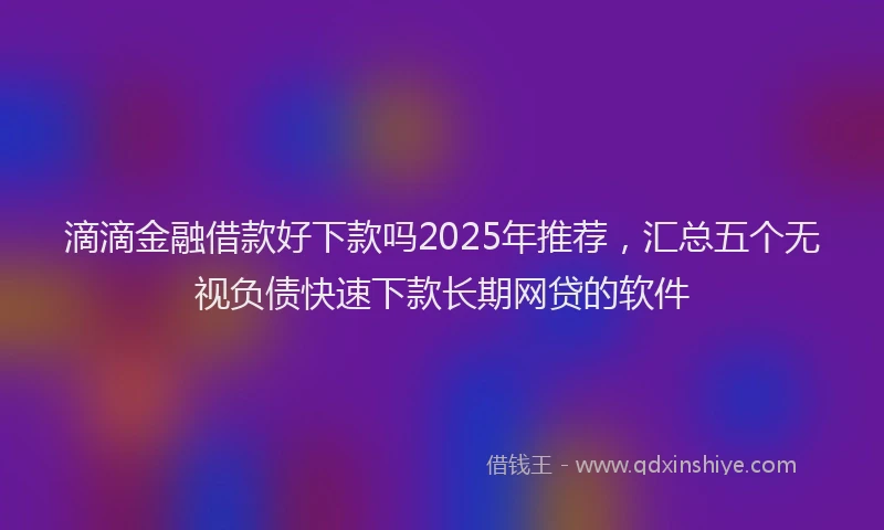 滴滴金融借款好下款吗2025年推荐，汇总五个无视负债快速下款长期网贷的软件