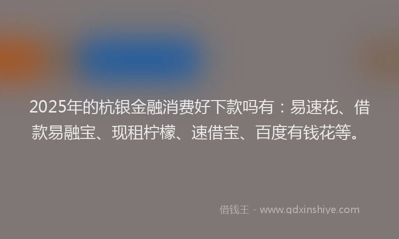 2025年的杭银金融消费好下款吗有：易速花、借款易融宝、现租柠檬、速借宝、百度有钱花等。