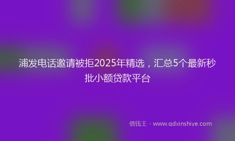 浦发电话邀请被拒2025年精选，汇总5个最新秒批小额贷款平台