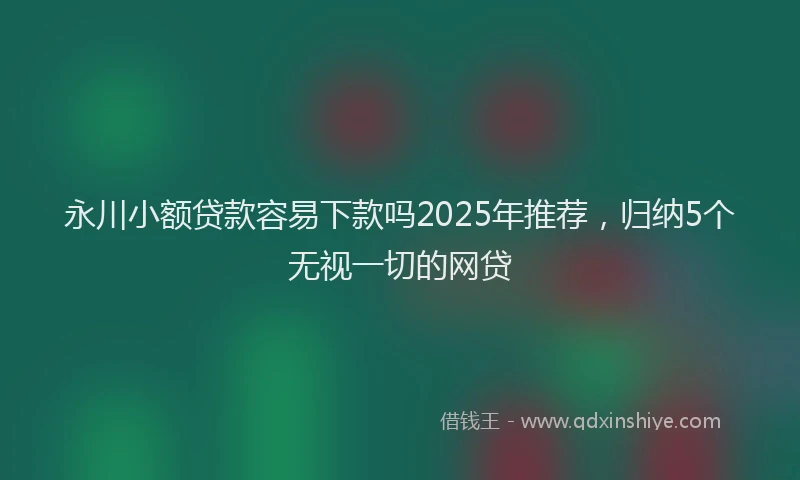 永川小额贷款容易下款吗2025年推荐，归纳5个无视一切的网贷