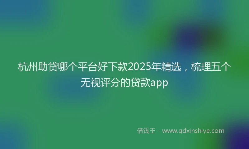 杭州助贷哪个平台好下款2025年精选，梳理五个无视评分的贷款app